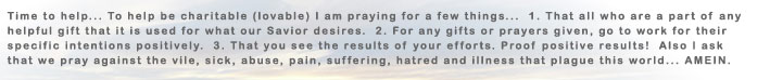 Time to help... To help be charitable (loveable) I am praying for a few things... 1. That all who are part of any helpful gift that is used for what our Savior desires. 2. For any gifts or prayers given, go to work for their specific intentions positively