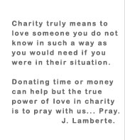 Charity truly means to love someone you do not know in such a way as you would need if you were in their situation. Donating time or money can help but the true power in love is to pray with us... Pray. J. Lamberte.