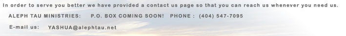 In order to serve you better we have provided a contact us page so that you can reach us whenever you need us. The brick and mortar address that you may write to is: ALEPH TAU MINISTRIES c/o F.B.B. 62 W. Highway 37 Lakeland, GA 31635