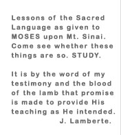 Lessons of the Sacred Language as given to MOSES upon Mt. Sinai. Come see whether these things are so. STUDY. It is by the word of my testimony and the blood of the lamb that promise is made to provide His teaching as He intended. J. Lamberte.