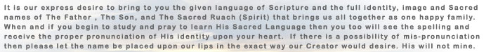 It is our express desire to bring you the given language of Scripture and the full identity, image and Sacred names of The Father, THe Son, and The Sacred Ruach (Spirit) that brings us all together as one happy family.  When and if you begin to study...