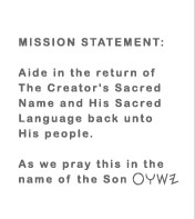 MISSION STATEMENT: Aide in the return of The Creator's Sacred Name and His Sacred Language back unto His people.  As we pray this in the name YASHUA