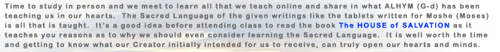 Time to study in person and we meet to learn all that we teach online and share in what ALHYM (G-d) has been teachign in our hearts.  The Sacred language of the given writings like the tablets written for MOSHE (Moses) is all that is taught. 