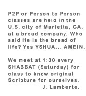 P2P or Person to Person classes are help in the U.S. city of Marietta, GA. at a bread company. Who said He is the bread of life? Yes YSHUA... AMEIN.  We meet at 1:30 every SHABBAT (Saturday) for class to know original Scripture for ourselves.  J. Lamberte