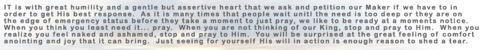 It is with great humility and a gentle but assertive heart that we ask and petition our Maker if we have to in order to get His best response. As it is many times that people wait until the need is too deep or they are on the edge of emergency status before they take a moment to pray, we like to be ready at a moments notice. When you think you least need it... pray.