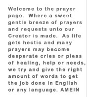 Welcome to the prayer page. Where a sweet gentle breeze of prayers and requests unto your Creator is made. As life gets hectic and many prayers may become desperate cries or pleas of healing, help or needs we try and give the right amount of words-AMEIN.