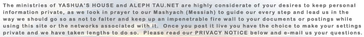 The ministries of YAHSUA'S HOUSE and ALEPH TAU.NET are highly considerate of your desires to keep personal information private, as we look in prayer to our Mashyach (Messiah) to guide our every step and lead us in the way we should go so as not to falter