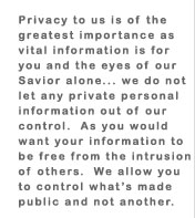 Privacy to us is of the greatest importance as vital information is for you and the eyes of our Savior alone... we do not let any private personal information out of our control.  As you would want your information to be free from the intrusion of others.