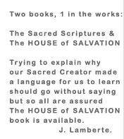 Two books, 1 in the works: The Sacred Scriptures & The HOUSE of SALVATION Trying to explain why our Sacred Creator made a language for us to learn should go without saying but so all are assured The HOUSE of SALVATION book is available. J. Lamberte.